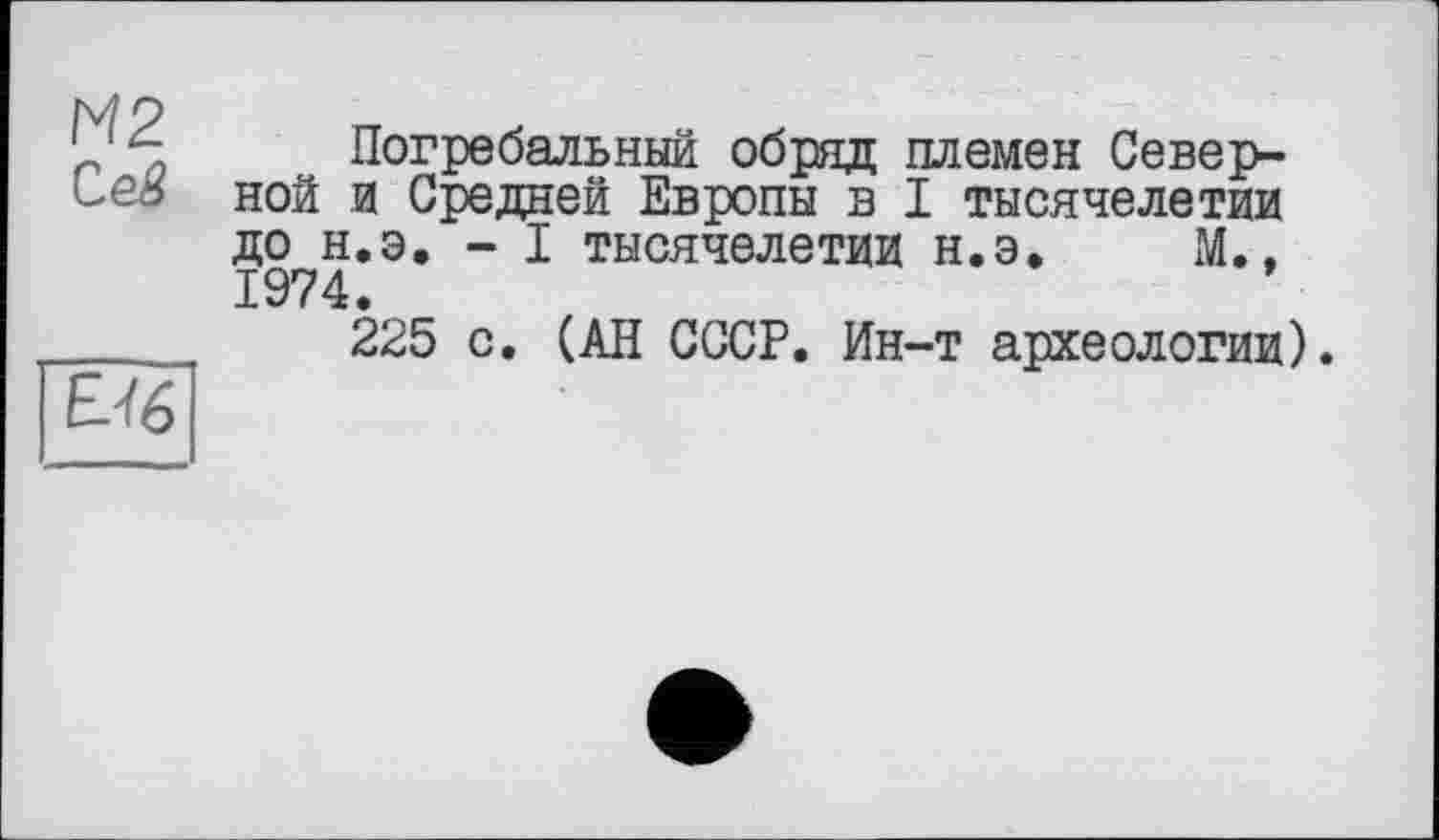 ﻿М2
Ceâ
EJ6
Погребальный обряд племен Северной и Средней Европы в I тысячелетии до н.э. - I тысячелетии н.э. М., 1974.
225 с. (АН СССР. Ин-т археологии).